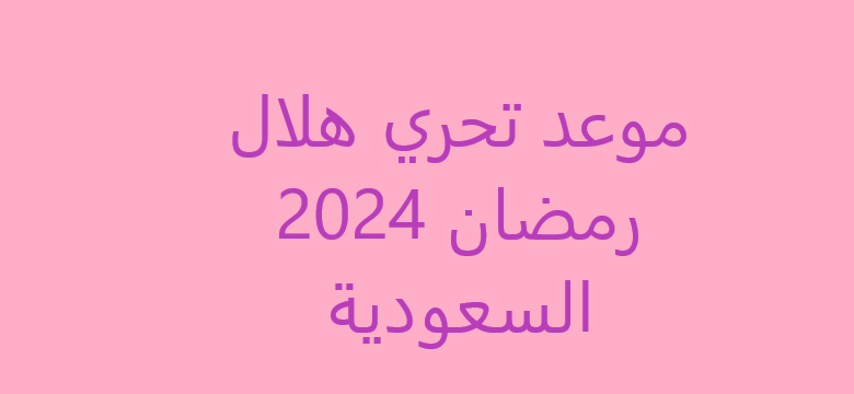 موعد تحري هلال رمضان 2024 السعودية